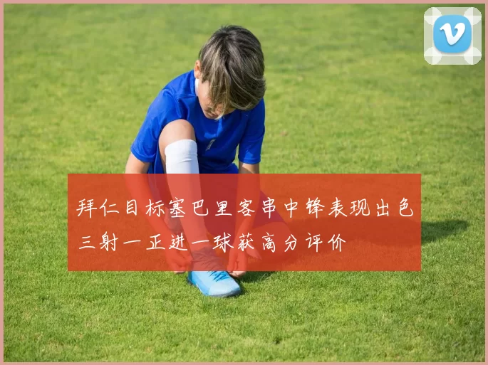 拜仁目标塞巴里客串中锋表现出色三射一正进一球获高分评价