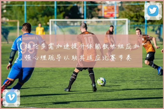 梅伦多需加速提升体能教练组应加强心理疏导以助其适应比赛节奏