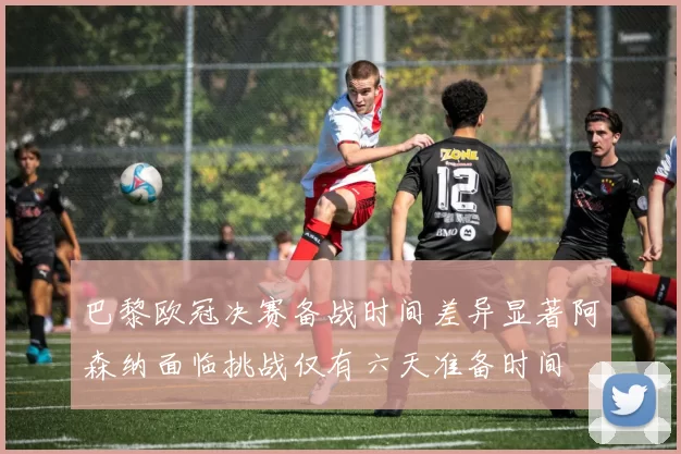 巴黎欧冠决赛备战时间差异显著阿森纳面临挑战仅有六天准备时间
