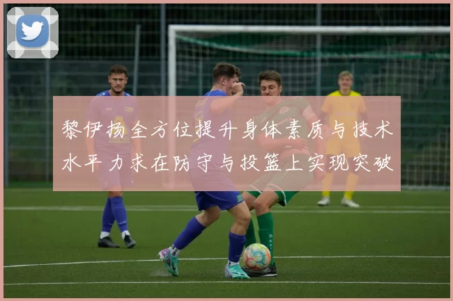 黎伊扬全方位提升身体素质与技术水平力求在防守与投篮上实现突破