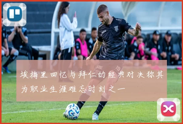 埃梅里回忆与拜仁的经典对决称其为职业生涯难忘时刻之一