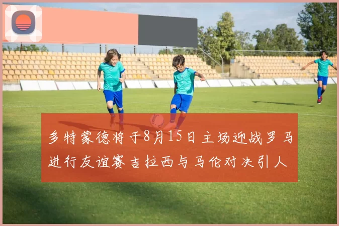 多特蒙德将于8月15日主场迎战罗马进行友谊赛吉拉西与马伦对决引人期待