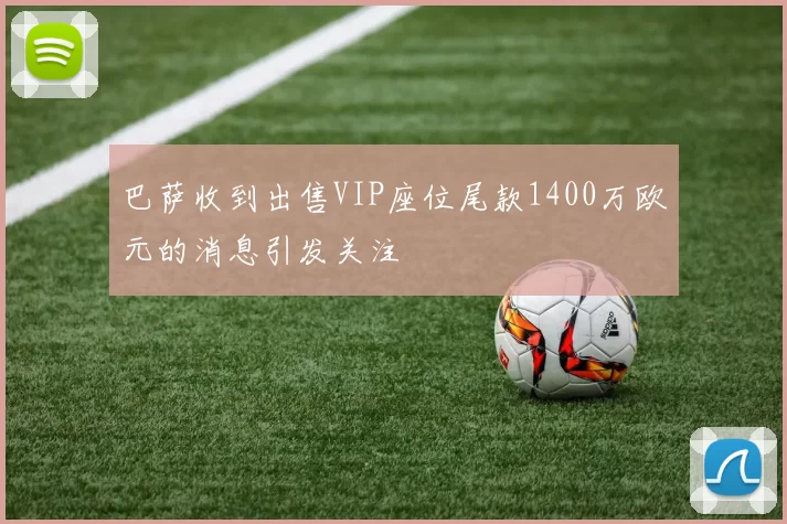 巴萨收到出售VIP座位尾款1400万欧元的消息引发关注