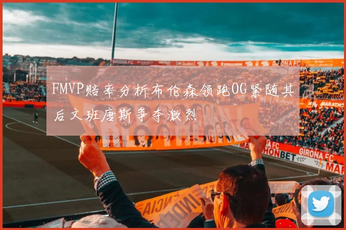 FMVP赔率分析布伦森领跑OG紧随其后文班唐斯争夺激烈