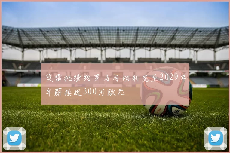 莫雷托续约罗马与切利克至2029年年薪接近300万欧元