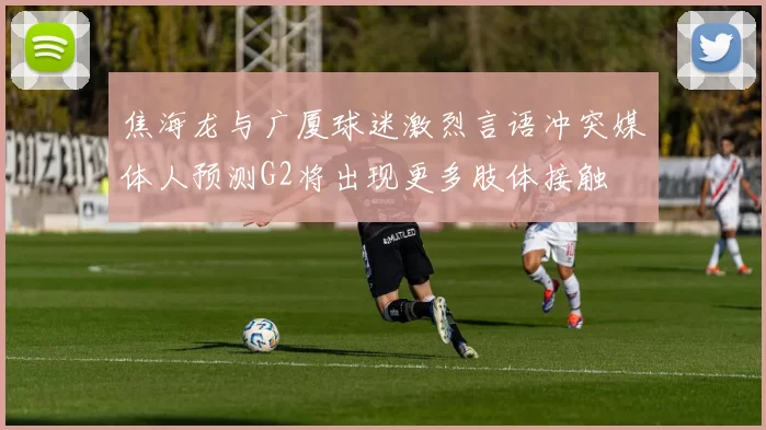 焦海龙与广厦球迷激烈言语冲突媒体人预测G2将出现更多肢体接触