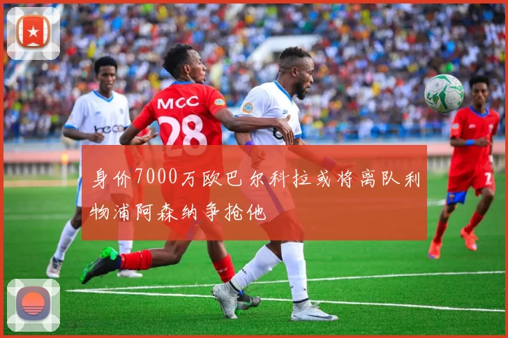 身价7000万欧巴尔科拉或将离队利物浦阿森纳争抢他