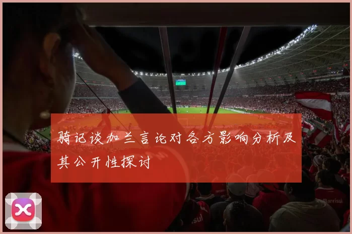骑记谈加兰言论对各方影响分析及其公开性探讨
