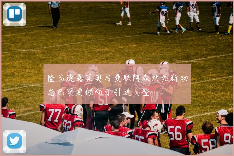 隆戈透露莱奥与曼联阿森纳无新动态巴萨更倾向于引进戈登