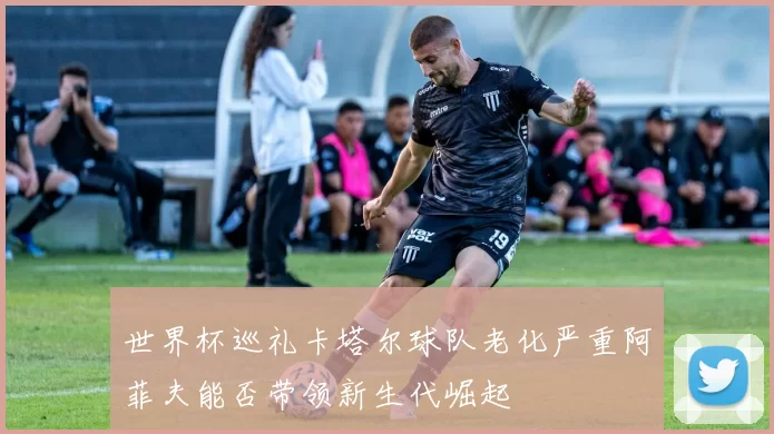 世界杯巡礼卡塔尔球队老化严重阿菲夫能否带领新生代崛起