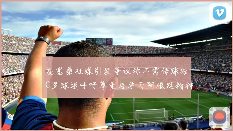 孔塞桑社媒引发争议称不需传球给C罗球迷呼吁尊重与学习阿根廷精神