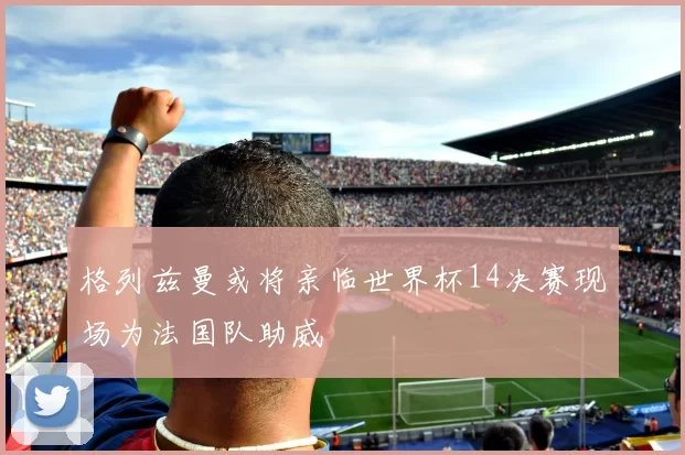 格列兹曼或将亲临世界杯14决赛现场为法国队助威