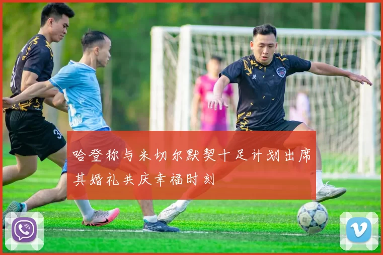 哈登称与米切尔默契十足计划出席其婚礼共庆幸福时刻