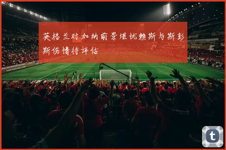 英格兰对加纳前景堪忧赖斯与斯彭斯伤情待评估