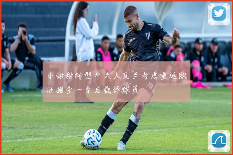 小甜甜转型牛夫人瓦兰考虑重返欧洲掘金一季后裁掉球员