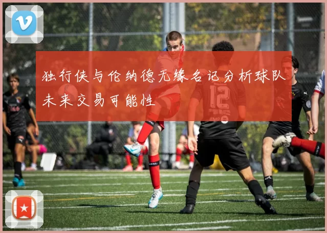 独行侠与伦纳德无缘名记分析球队未来交易可能性