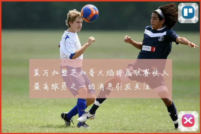 莱万加盟芝加哥火焰将成联赛收入最高球员之一的消息引发关注