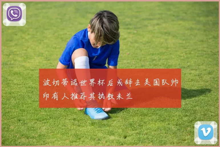 波切蒂诺世界杯后或辞去美国队帅印有人推荐其执教米兰