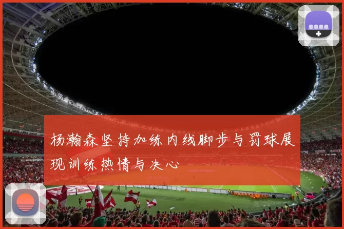 杨瀚森坚持加练内线脚步与罚球展现训练热情与决心