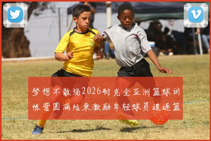 梦想不散场2026耐克全亚洲篮球训练营圆满结束激励年轻球员追逐篮球梦想