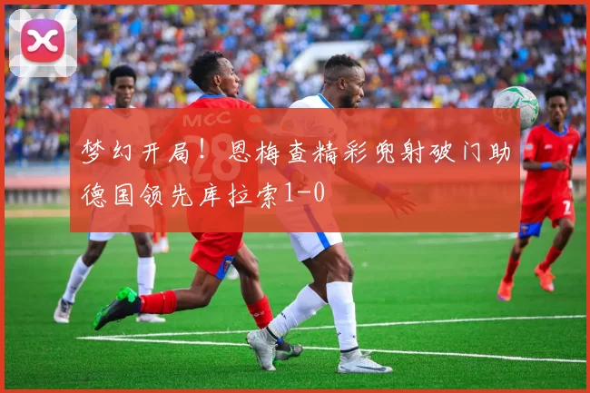 梦幻开局!恩梅查精彩兜射破门助德国领先库拉索1-0