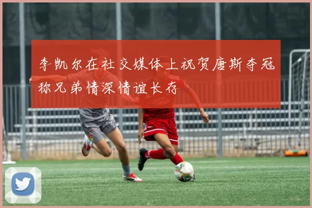李凯尔在社交媒体上祝贺唐斯夺冠称兄弟情深情谊长存