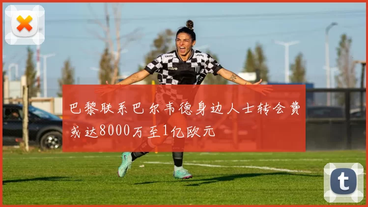 巴黎联系巴尔韦德身边人士转会费或达8000万至1亿欧元