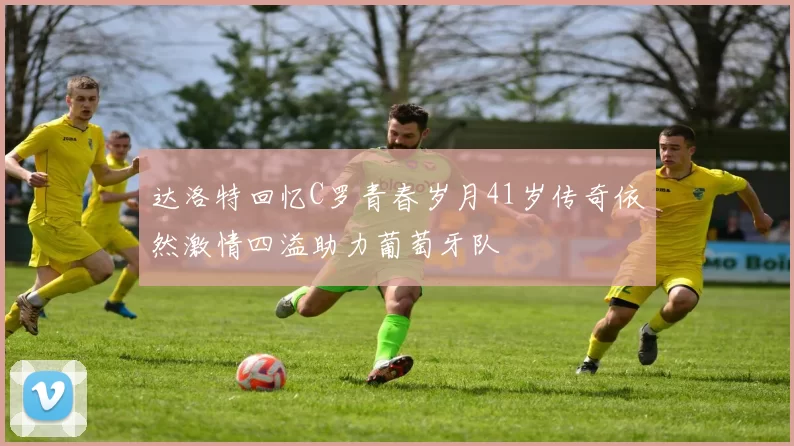 达洛特回忆C罗青春岁月41岁传奇依然激情四溢助力葡萄牙队