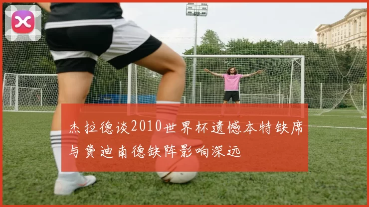 杰拉德谈2010世界杯遗憾本特缺席与费迪南德缺阵影响深远