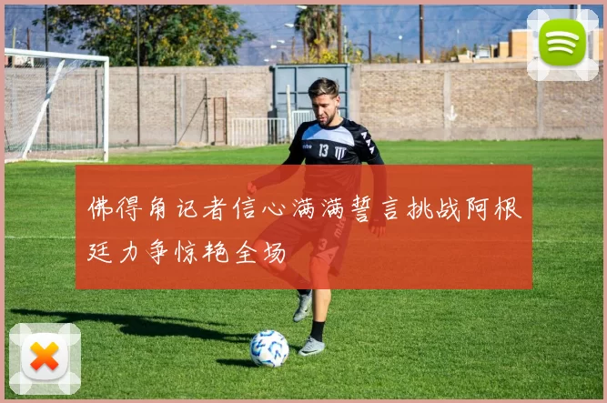 佛得角记者信心满满誓言挑战阿根廷力争惊艳全场
