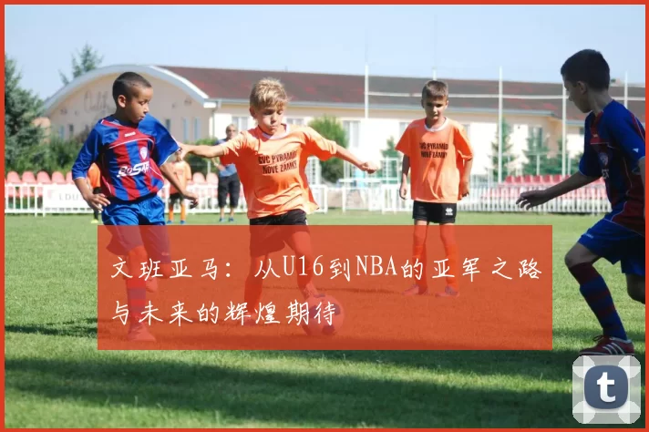 文班亚马：从U16到NBA的亚军之路与未来的辉煌期待