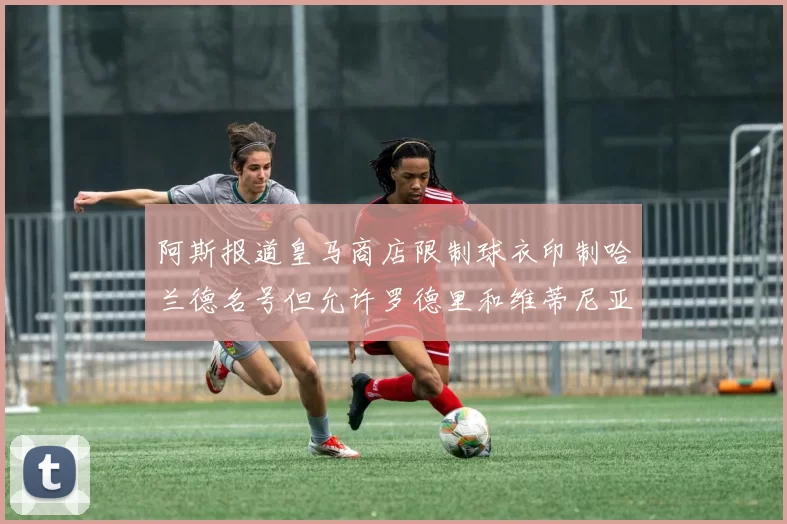阿斯报道皇马商店限制球衣印制哈兰德名号但允许罗德里和维蒂尼亚印制