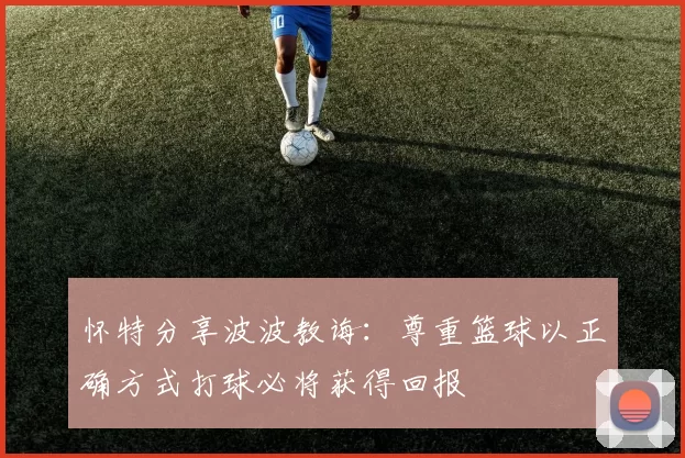 怀特分享波波教诲：尊重篮球以正确方式打球必将获得回报