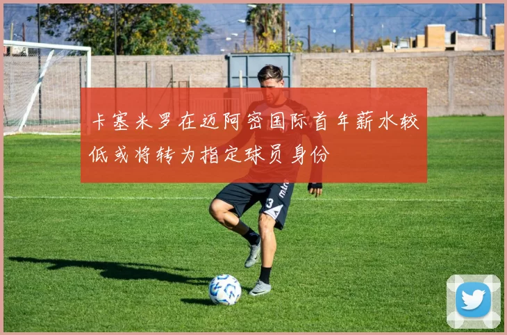 卡塞米罗在迈阿密国际首年薪水较低或将转为指定球员身份