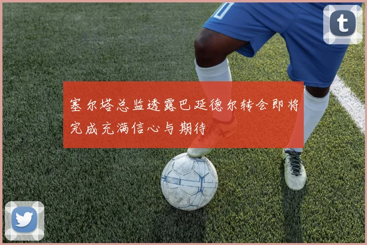 塞尔塔总监透露巴延德尔转会即将完成充满信心与期待
